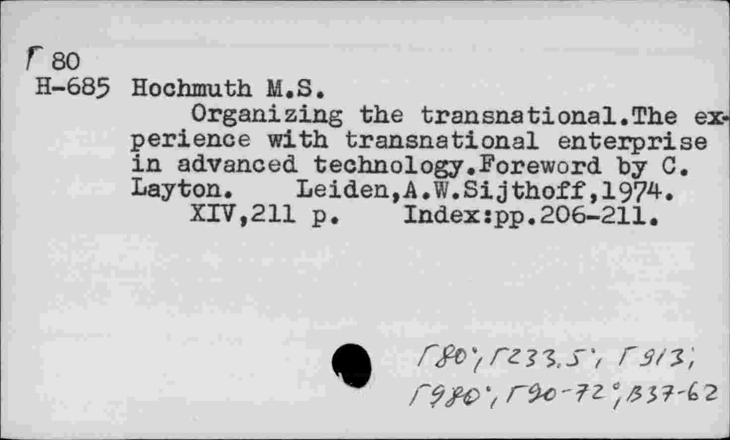 ﻿r 80
H-685 Hochmuth M.S.
Organizing the transnational.The experience with transnational enterprise in advanced, technology.Foreword by C. Layton.	Leiden,A.W.Sijthoff,1974.
XIV,211 p.	Index:pp.206-211.
- ?Z ; /? 5 7'6 2